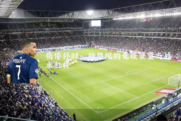 伤停补时:被忽视的竞技变量与战术杠杆