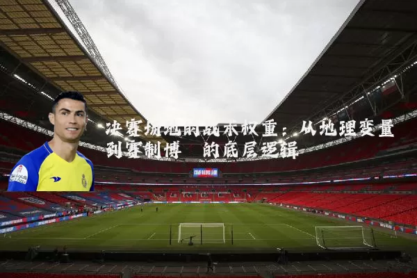 决赛场地的战术权重：从地理变量到赛制博弈的底层逻辑
